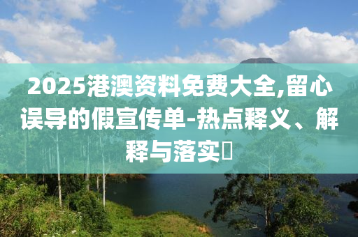 2025港澳资料免费大全,留心误导的假宣传单-热点释义、解释与落实?