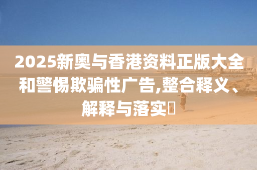 2025新奥与香港资料正版大全和警惕欺骗性广告,整合释义、解释与落实?
