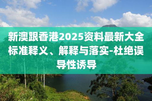 新澳跟香港2025资料最新大全标准释义、解释与落实-杜绝误导性诱导