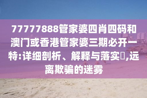 77777888管家婆四肖四码和澳门或香港管家婆三期必开一特:详细剖析、解释与落实?,远离欺骗的迷雾