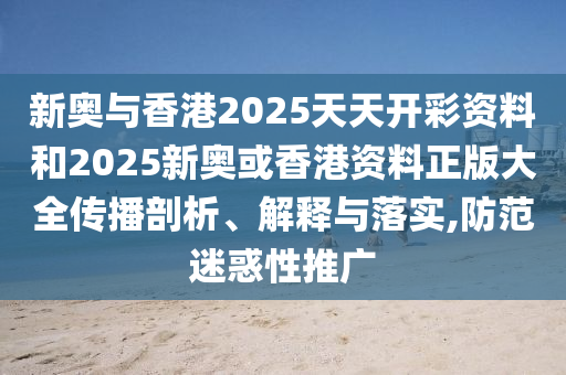 新奥与香港2025天天开彩资料和2025新奥或香港资料正版大全传播剖析、解释与落实,防范迷惑性推广