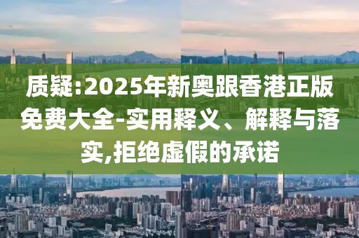 质疑:2025年新奥跟香港正版免费大全-实用释义、解释与落实,拒绝虚假的承诺