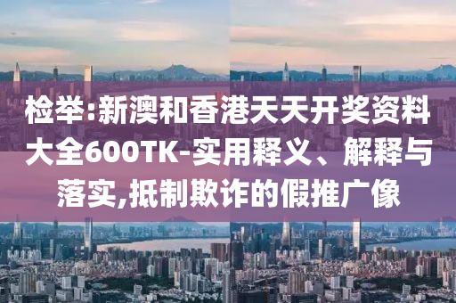 检举:新澳和香港天天开奖资料大全600TK-实用释义、解释与落实,抵制欺诈的假推广像