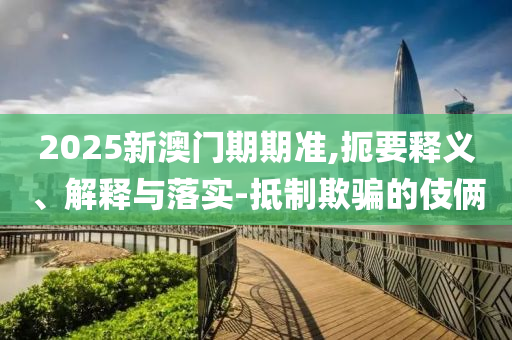 2025新澳门期期准,扼要释义、解释与落实-抵制欺骗的伎俩