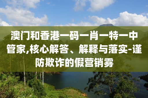 澳门和香港一码一肖一特一中管家,核心解答、解释与落实-谨防欺诈的假营销雾