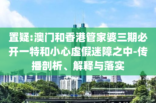置疑:澳门和香港管家婆三期必开一特和小心虚假迷障之中-传播剖析、解释与落实