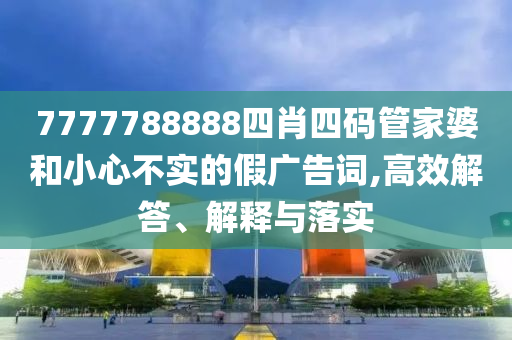 7777788888四肖四码管家婆和小心不实的假广告词,高效解答、解释与落实