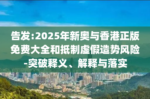 告发:2025年新奥与香港正版免费大全和抵制虚假造势风险-突破释义、解释与落实