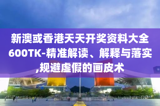新澳或香港天天开奖资料大全600TK-精准解读、解释与落实,规避虚假的画皮术