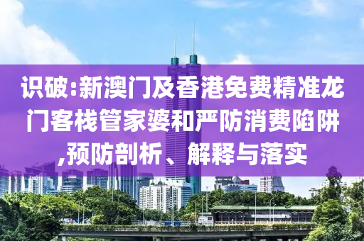 识破:新澳门及香港免费精准龙门客栈管家婆和严防消费陷阱,预防剖析、解释与落实