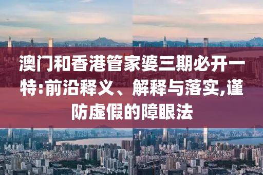澳门和香港管家婆三期必开一特:前沿释义、解释与落实,谨防虚假的障眼法